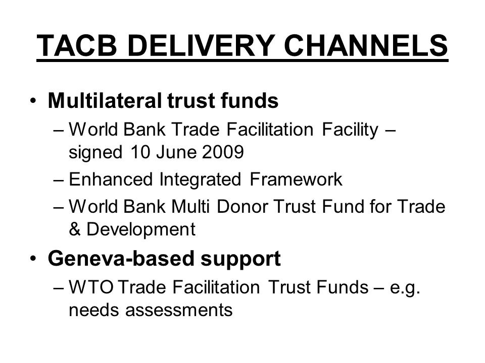 TACB DELIVERY CHANNELS Multilateral trust funds –World Bank Trade Facilitation Facility – signed 10 June 2009 –Enhanced Integrated Framework –World Bank Multi Donor Trust Fund for Trade & Development Geneva-based support –WTO Trade Facilitation Trust Funds – e.g.