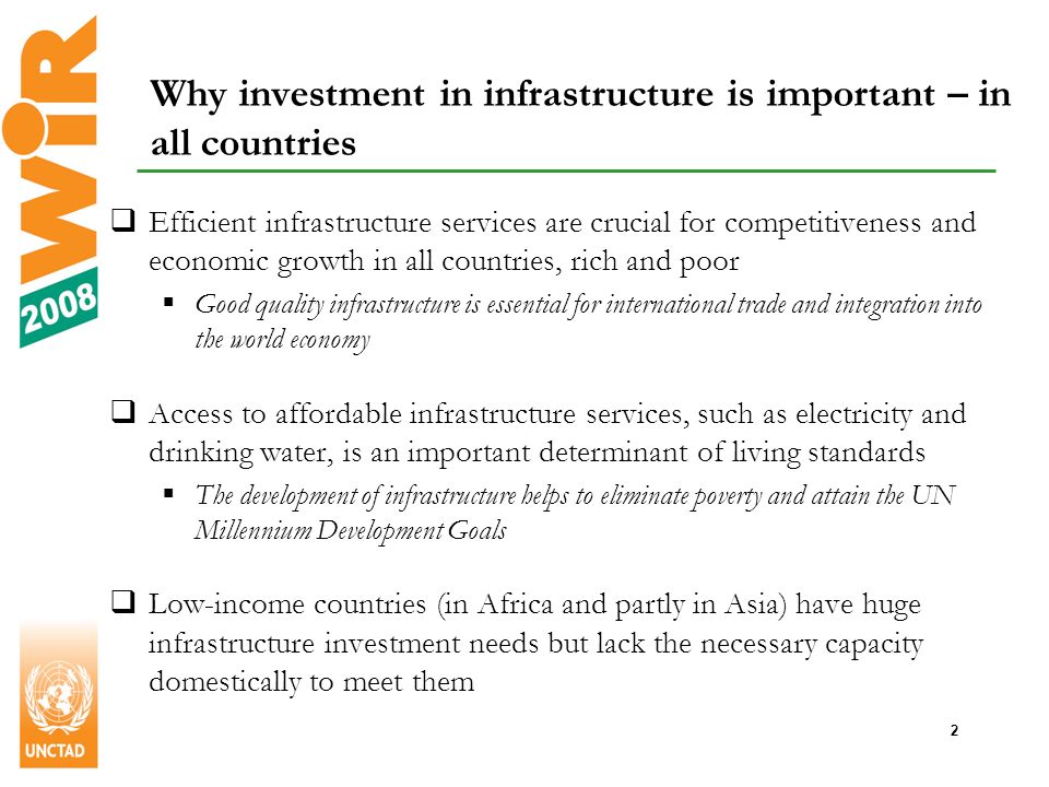 2 Why investment in infrastructure is important – in all countries Efficient infrastructure services are crucial for competitiveness and economic growth in all countries, rich and poor Good quality infrastructure is essential for international trade and integration into the world economy Access to affordable infrastructure services, such as electricity and drinking water, is an important determinant of living standards The development of infrastructure helps to eliminate poverty and attain the UN Millennium Development Goals Low-income countries (in Africa and partly in Asia) have huge infrastructure investment needs but lack the necessary capacity domestically to meet them