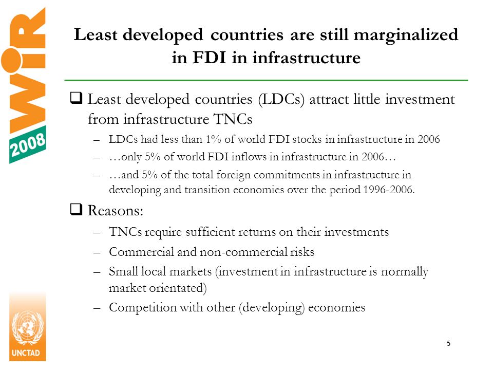 5 Least developed countries are still marginalized in FDI in infrastructure Least developed countries (LDCs) attract little investment from infrastructure TNCs –LDCs had less than 1% of world FDI stocks in infrastructure in 2006 –…only 5% of world FDI inflows in infrastructure in 2006… –…and 5% of the total foreign commitments in infrastructure in developing and transition economies over the period
