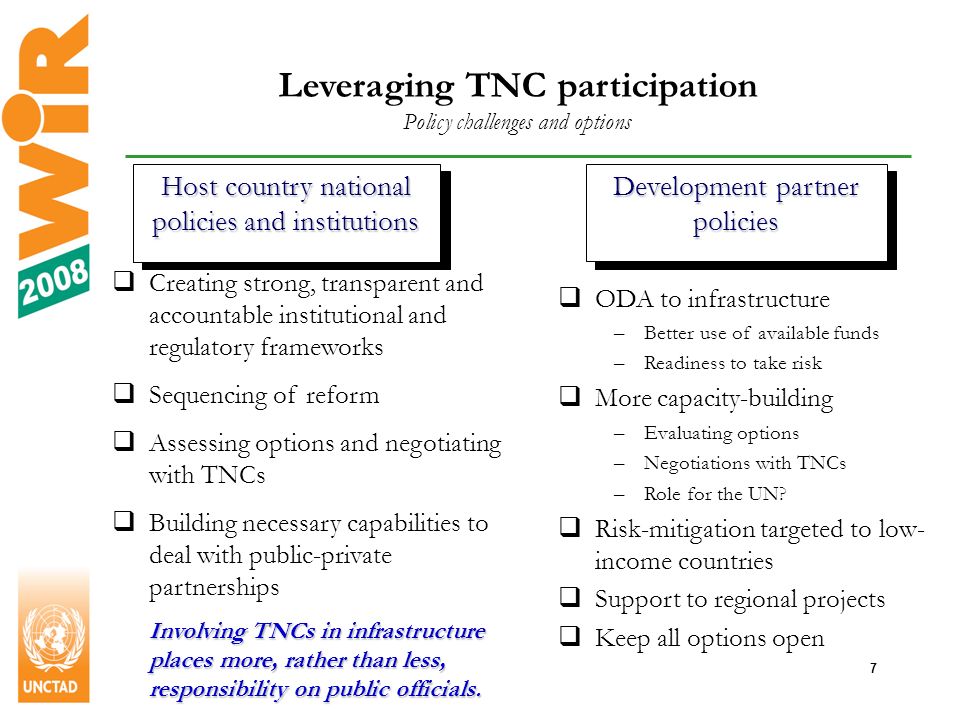 7 Leveraging TNC participation Policy challenges and options Host country national policies and institutions Development partner policies Creating strong, transparent and accountable institutional and regulatory frameworks Sequencing of reform Assessing options and negotiating with TNCs Building necessary capabilities to deal with public-private partnerships Involving TNCs in infrastructure places more, rather than less, responsibility on public officials.
