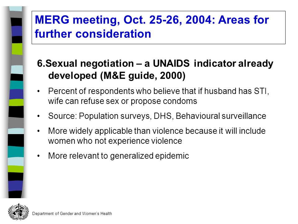 Department of Gender and Womens Health 6.Sexual negotiation – a UNAIDS indicator already developed (M&E guide, 2000) Percent of respondents who believe that if husband has STI, wife can refuse sex or propose condoms Source: Population surveys, DHS, Behavioural surveillance More widely applicable than violence because it will include women who not experience violence More relevant to generalized epidemic MERG meeting, Oct.