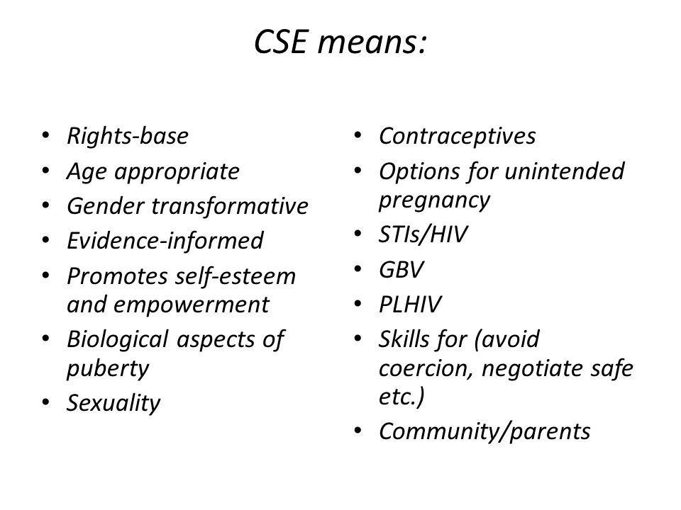 CSE means: Rights-base Age appropriate Gender transformative Evidence-informed Promotes self-esteem and empowerment Biological aspects of puberty Sexuality Contraceptives Options for unintended pregnancy STIs/HIV GBV PLHIV Skills for (avoid coercion, negotiate safe etc.) Community/parents