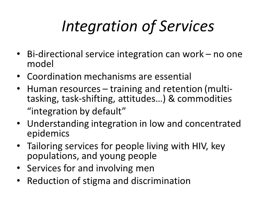 Integration of Services Bi-directional service integration can work – no one model Coordination mechanisms are essential Human resources – training and retention (multi- tasking, task-shifting, attitudes…) & commodities integration by default Understanding integration in low and concentrated epidemics Tailoring services for people living with HIV, key populations, and young people Services for and involving men Reduction of stigma and discrimination
