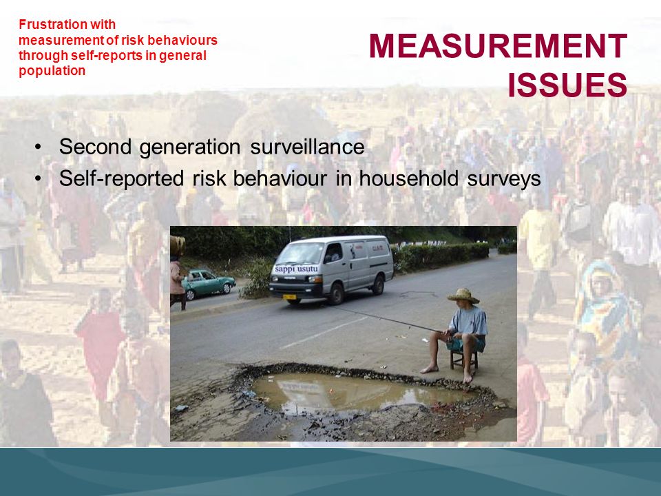 MEASUREMENT ISSUES Second generation surveillance Self-reported risk behaviour in household surveys Frustration with measurement of risk behaviours through self-reports in general population