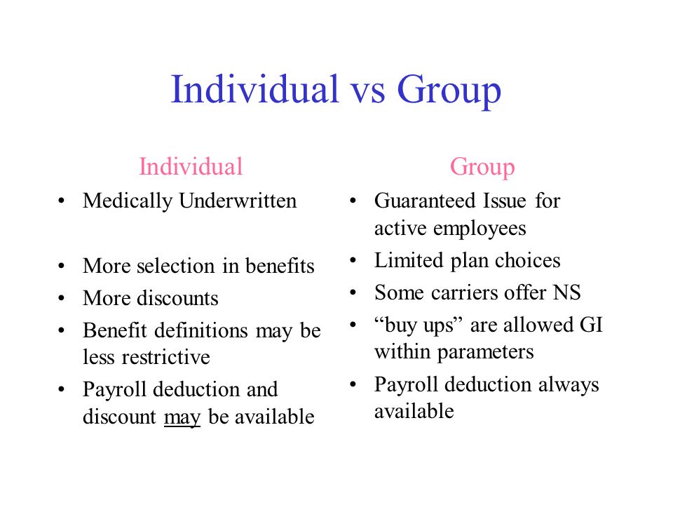 Individual vs Group Individual Medically Underwritten More selection in benefits More discounts Benefit definitions may be less restrictive Payroll deduction and discount may be available Group Guaranteed Issue for active employees Limited plan choices Some carriers offer NS buy ups are allowed GI within parameters Payroll deduction always available