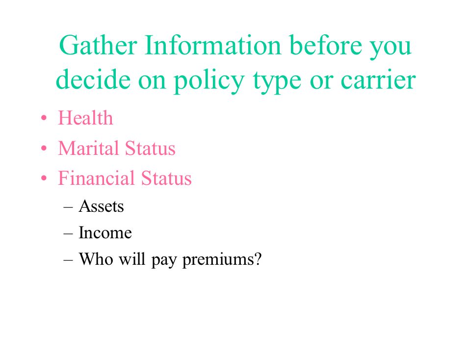 Gather Information before you decide on policy type or carrier Health Marital Status Financial Status –Assets –Income –Who will pay premiums