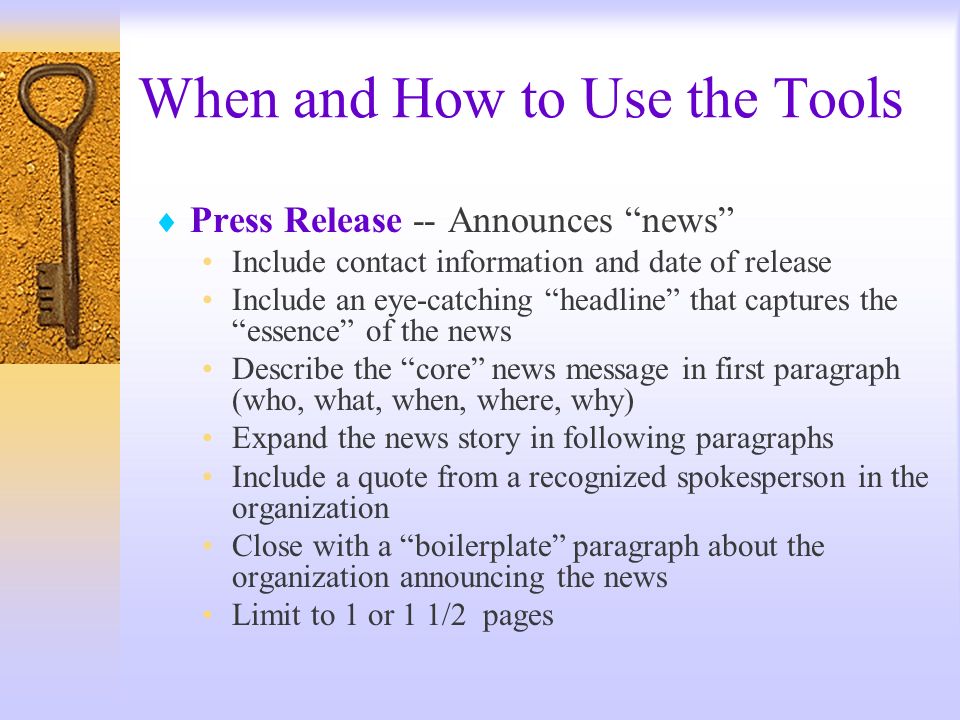 When and How to Use the Tools Press Release -- Announces news Include contact information and date of release Include an eye-catching headline that captures the essence of the news Describe the core news message in first paragraph (who, what, when, where, why) Expand the news story in following paragraphs Include a quote from a recognized spokesperson in the organization Close with a boilerplate paragraph about the organization announcing the news Limit to 1 or 1 1/2 pages