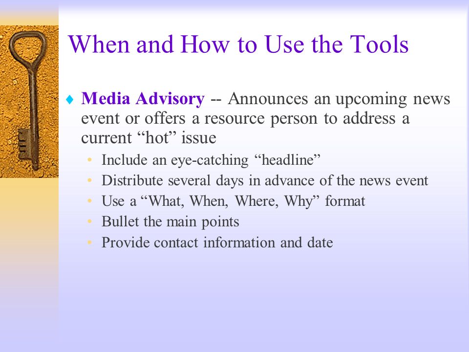 When and How to Use the Tools Media Advisory -- Announces an upcoming news event or offers a resource person to address a current hot issue Include an eye-catching headline Distribute several days in advance of the news event Use a What, When, Where, Why format Bullet the main points Provide contact information and date