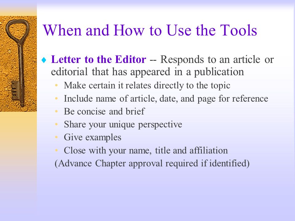 When and How to Use the Tools Letter to the Editor -- Responds to an article or editorial that has appeared in a publication Make certain it relates directly to the topic Include name of article, date, and page for reference Be concise and brief Share your unique perspective Give examples Close with your name, title and affiliation (Advance Chapter approval required if identified)