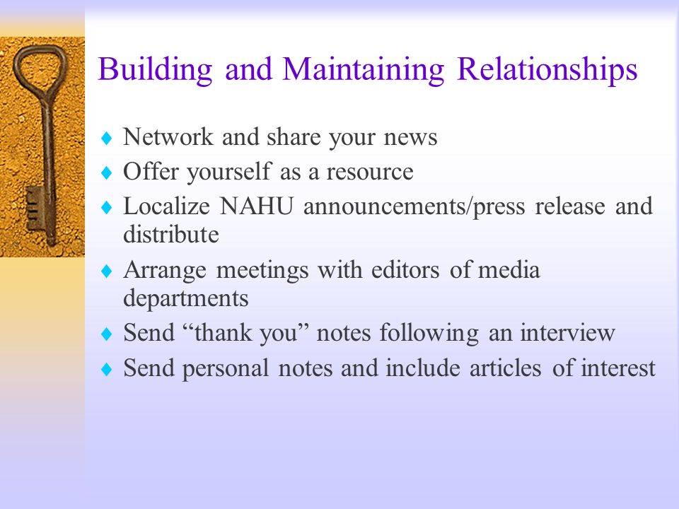 Building and Maintaining Relationships Network and share your news Offer yourself as a resource Localize NAHU announcements/press release and distribute Arrange meetings with editors of media departments Send thank you notes following an interview Send personal notes and include articles of interest