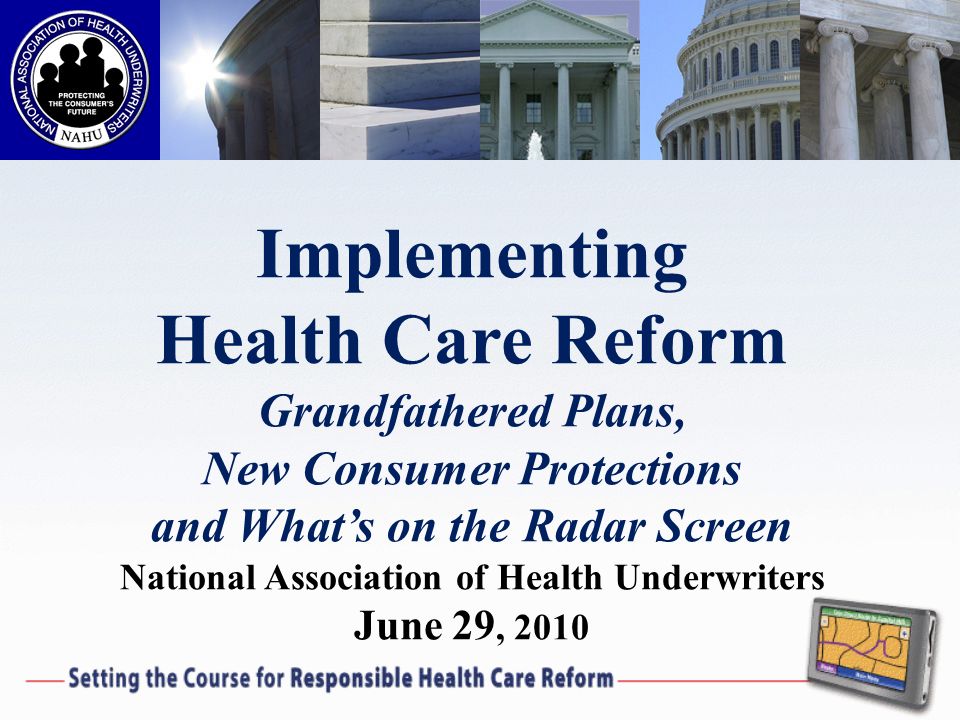 Implementing Health Care Reform Grandfathered Plans, New Consumer Protections and Whats on the Radar Screen National Association of Health Underwriters June 29, 2010