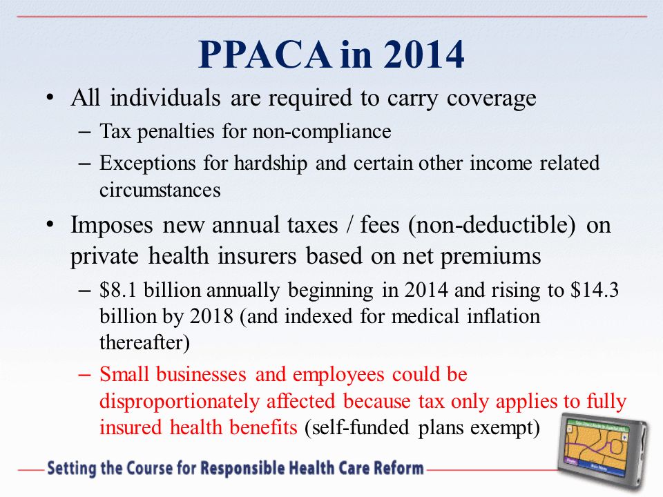 PPACA in 2014 All individuals are required to carry coverage – Tax penalties for non-compliance – Exceptions for hardship and certain other income related circumstances Imposes new annual taxes / fees (non-deductible) on private health insurers based on net premiums – $8.1 billion annually beginning in 2014 and rising to $14.3 billion by 2018 (and indexed for medical inflation thereafter) – Small businesses and employees could be disproportionately affected because tax only applies to fully insured health benefits (self-funded plans exempt)
