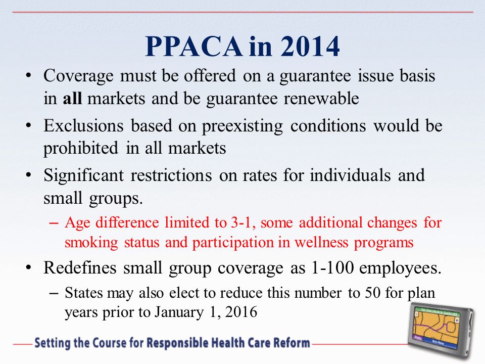PPACA in 2014 Coverage must be offered on a guarantee issue basis in all markets and be guarantee renewable Exclusions based on preexisting conditions would be prohibited in all markets Significant restrictions on rates for individuals and small groups.