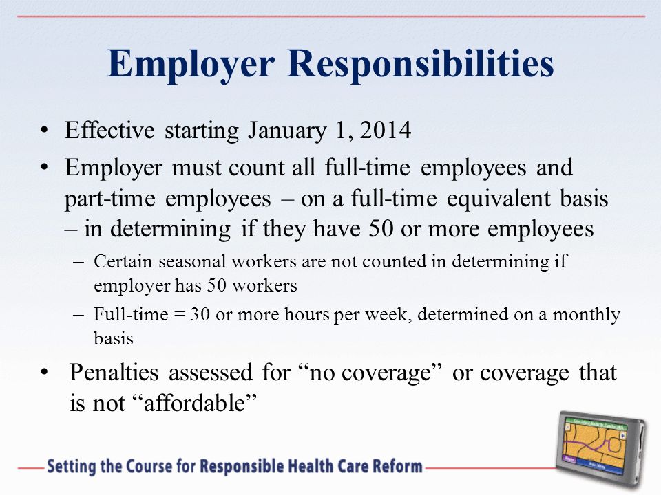 Effective starting January 1, 2014 Employer must count all full-time employees and part-time employees – on a full-time equivalent basis – in determining if they have 50 or more employees – Certain seasonal workers are not counted in determining if employer has 50 workers – Full-time = 30 or more hours per week, determined on a monthly basis Penalties assessed for no coverage or coverage that is not affordable
