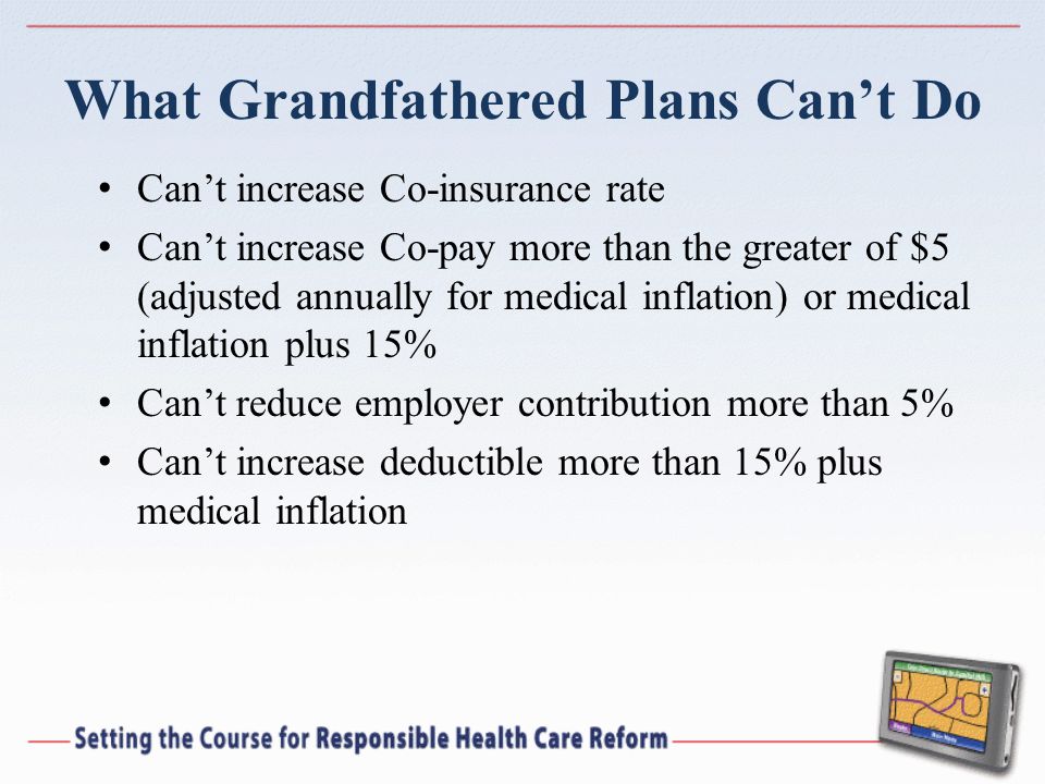 What Grandfathered Plans Cant Do Cant increase Co-insurance rate Cant increase Co-pay more than the greater of $5 (adjusted annually for medical inflation) or medical inflation plus 15% Cant reduce employer contribution more than 5% Cant increase deductible more than 15% plus medical inflation