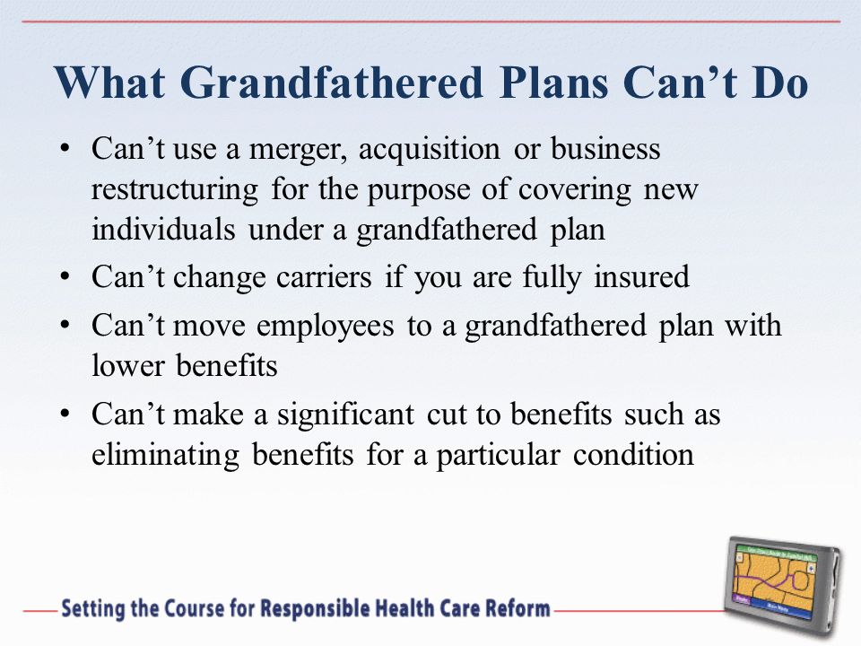What Grandfathered Plans Cant Do Cant use a merger, acquisition or business restructuring for the purpose of covering new individuals under a grandfathered plan Cant change carriers if you are fully insured Cant move employees to a grandfathered plan with lower benefits Cant make a significant cut to benefits such as eliminating benefits for a particular condition