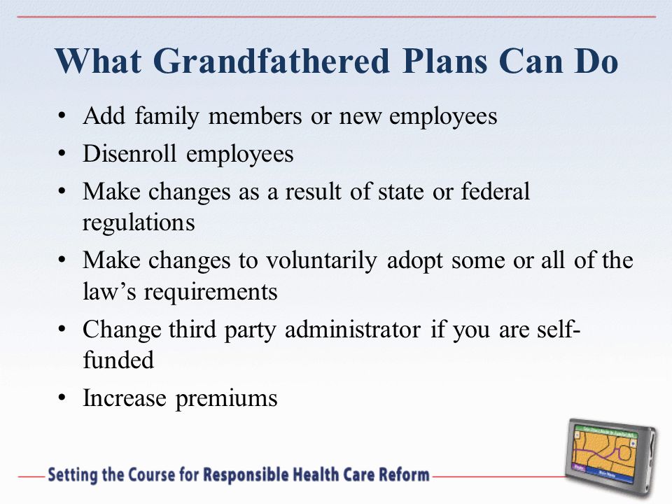 What Grandfathered Plans Can Do Add family members or new employees Disenroll employees Make changes as a result of state or federal regulations Make changes to voluntarily adopt some or all of the laws requirements Change third party administrator if you are self- funded Increase premiums