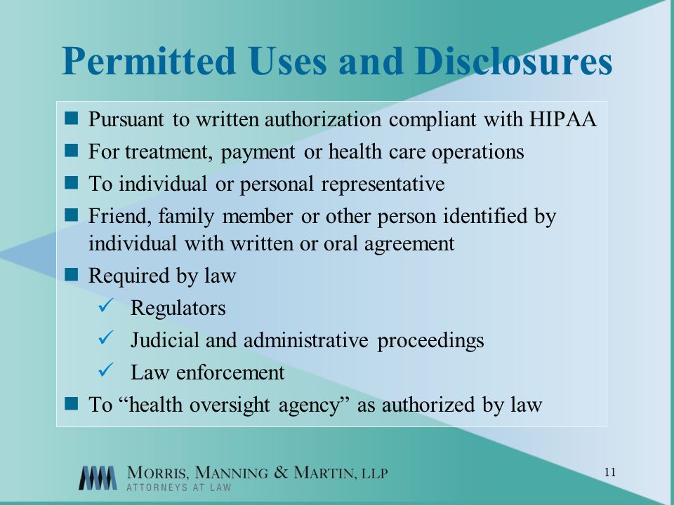 11 Permitted Uses and Disclosures Pursuant to written authorization compliant with HIPAA For treatment, payment or health care operations To individual or personal representative Friend, family member or other person identified by individual with written or oral agreement Required by law Regulators Judicial and administrative proceedings Law enforcement To health oversight agency as authorized by law