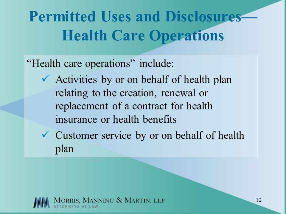 12 Permitted Uses and Disclosures Health Care Operations Health care operations include: Activities by or on behalf of health plan relating to the creation, renewal or replacement of a contract for health insurance or health benefits Customer service by or on behalf of health plan
