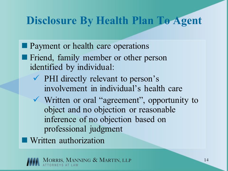 14 Disclosure By Health Plan To Agent Payment or health care operations Friend, family member or other person identified by individual: PHI directly relevant to persons involvement in individuals health care Written or oral agreement, opportunity to object and no objection or reasonable inference of no objection based on professional judgment Written authorization