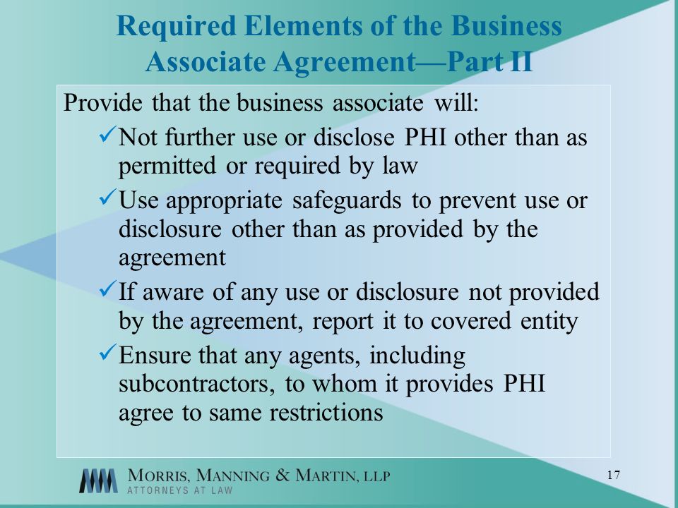 17 Required Elements of the Business Associate AgreementPart II Provide that the business associate will: Not further use or disclose PHI other than as permitted or required by law Use appropriate safeguards to prevent use or disclosure other than as provided by the agreement If aware of any use or disclosure not provided by the agreement, report it to covered entity Ensure that any agents, including subcontractors, to whom it provides PHI agree to same restrictions