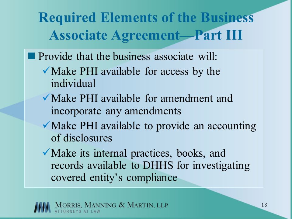 18 Required Elements of the Business Associate AgreementPart III Provide that the business associate will: Make PHI available for access by the individual Make PHI available for amendment and incorporate any amendments Make PHI available to provide an accounting of disclosures Make its internal practices, books, and records available to DHHS for investigating covered entitys compliance