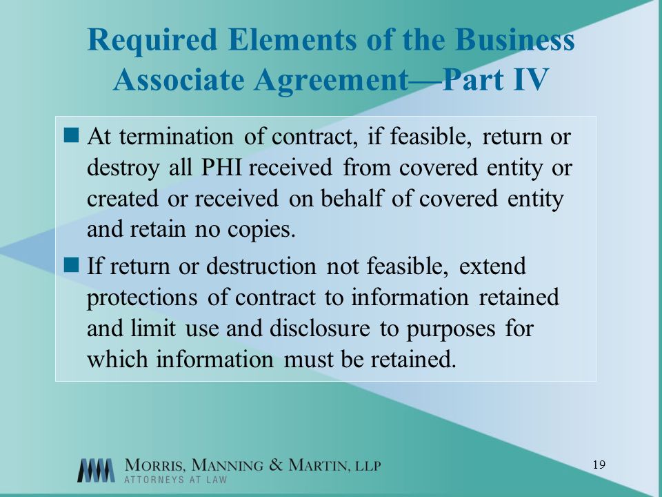 19 Required Elements of the Business Associate AgreementPart IV At termination of contract, if feasible, return or destroy all PHI received from covered entity or created or received on behalf of covered entity and retain no copies.