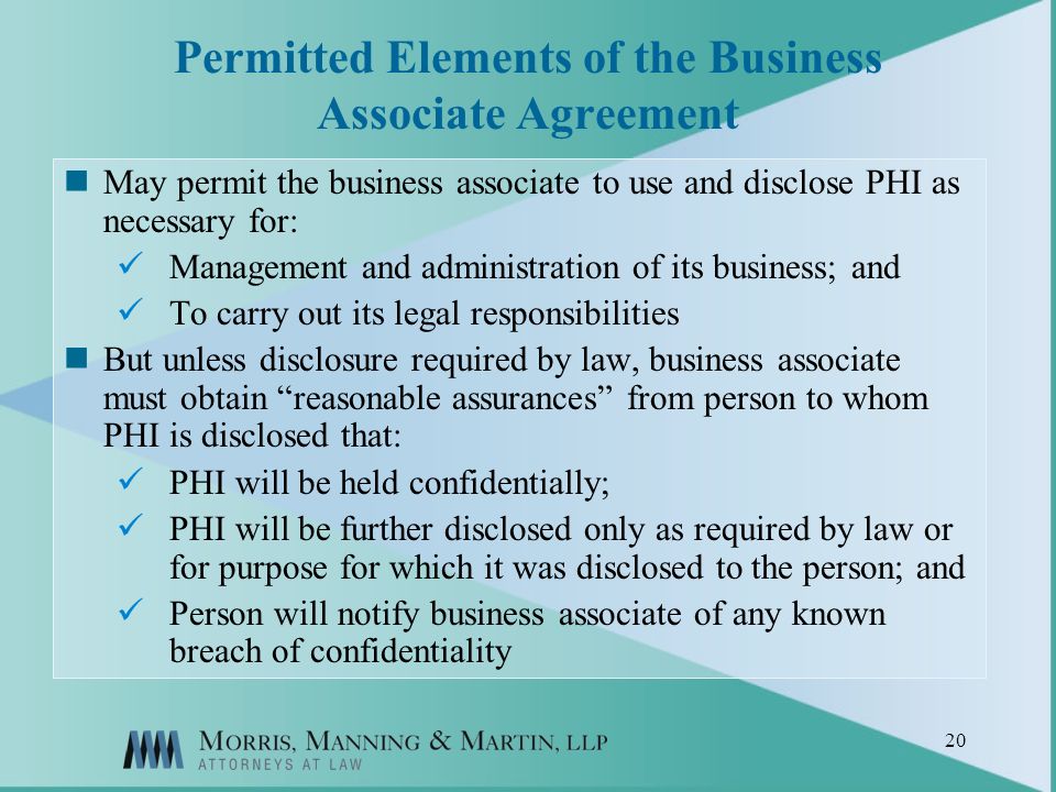20 Permitted Elements of the Business Associate Agreement May permit the business associate to use and disclose PHI as necessary for: Management and administration of its business; and To carry out its legal responsibilities But unless disclosure required by law, business associate must obtain reasonable assurances from person to whom PHI is disclosed that: PHI will be held confidentially; PHI will be further disclosed only as required by law or for purpose for which it was disclosed to the person; and Person will notify business associate of any known breach of confidentiality