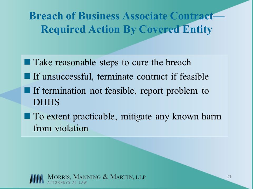 21 Breach of Business Associate Contract Required Action By Covered Entity Take reasonable steps to cure the breach If unsuccessful, terminate contract if feasible If termination not feasible, report problem to DHHS To extent practicable, mitigate any known harm from violation