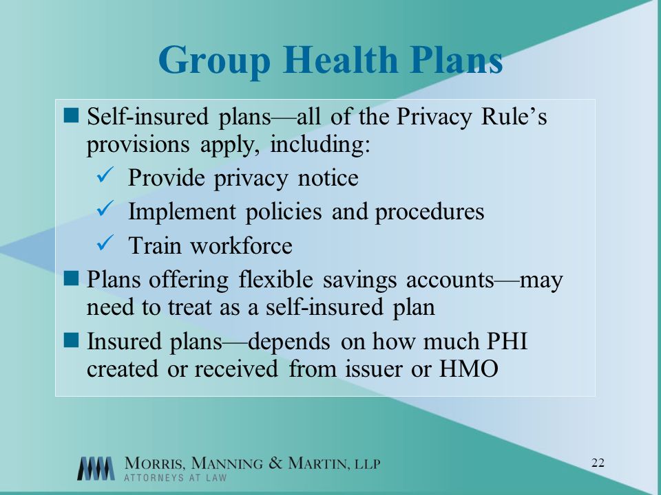 22 Group Health Plans Self-insured plansall of the Privacy Rules provisions apply, including: Provide privacy notice Implement policies and procedures Train workforce Plans offering flexible savings accountsmay need to treat as a self-insured plan Insured plansdepends on how much PHI created or received from issuer or HMO