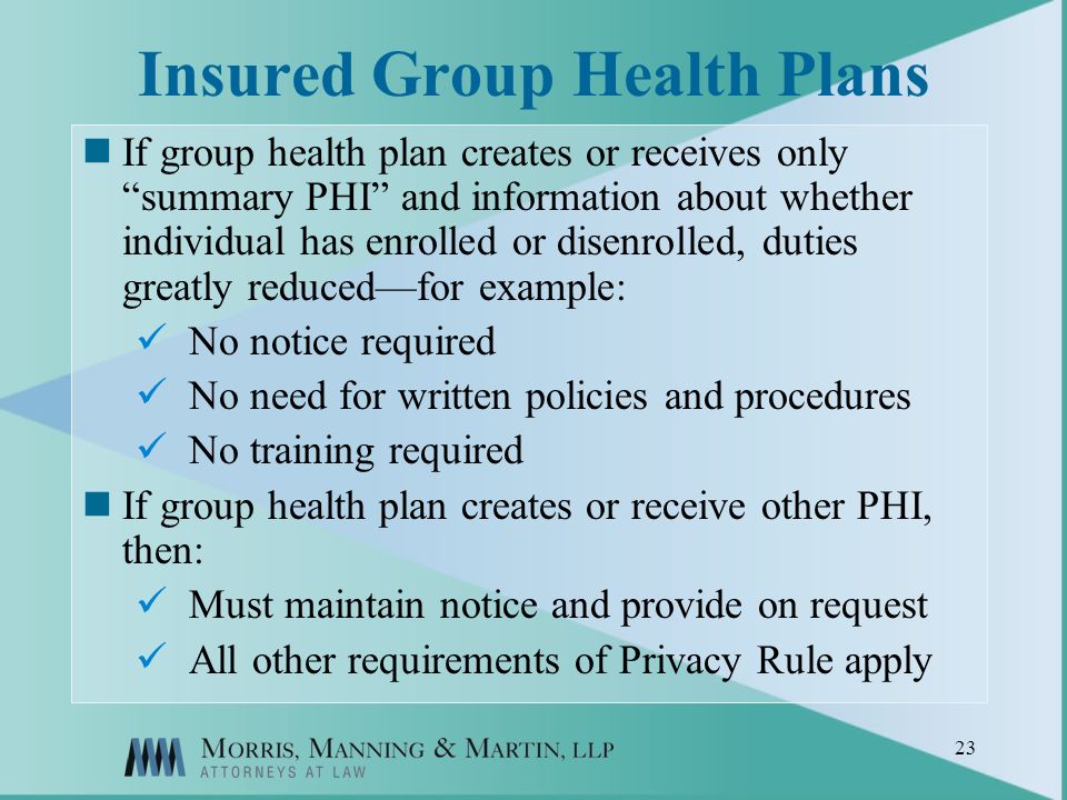 23 Insured Group Health Plans If group health plan creates or receives only summary PHI and information about whether individual has enrolled or disenrolled, duties greatly reducedfor example: No notice required No need for written policies and procedures No training required If group health plan creates or receive other PHI, then: Must maintain notice and provide on request All other requirements of Privacy Rule apply