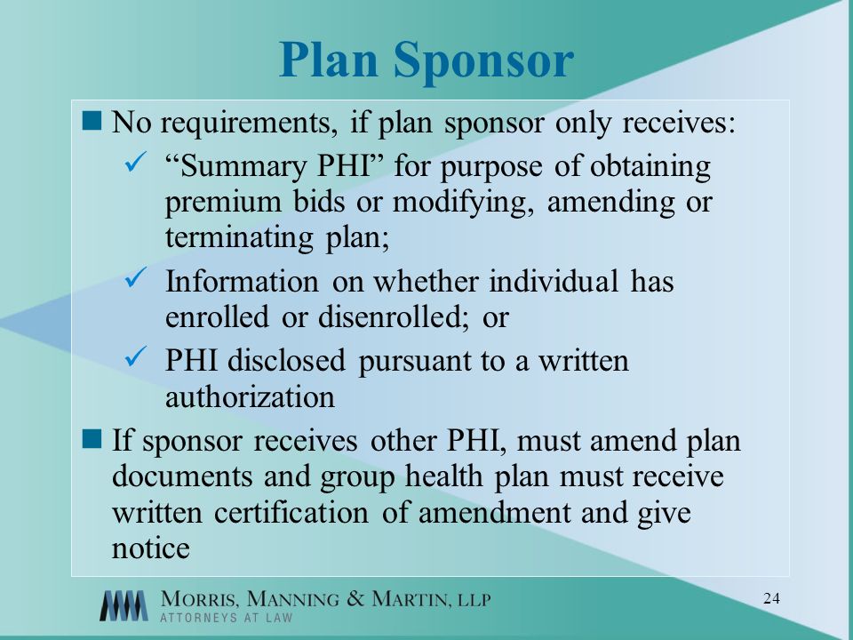 24 Plan Sponsor No requirements, if plan sponsor only receives: Summary PHI for purpose of obtaining premium bids or modifying, amending or terminating plan; Information on whether individual has enrolled or disenrolled; or PHI disclosed pursuant to a written authorization If sponsor receives other PHI, must amend plan documents and group health plan must receive written certification of amendment and give notice
