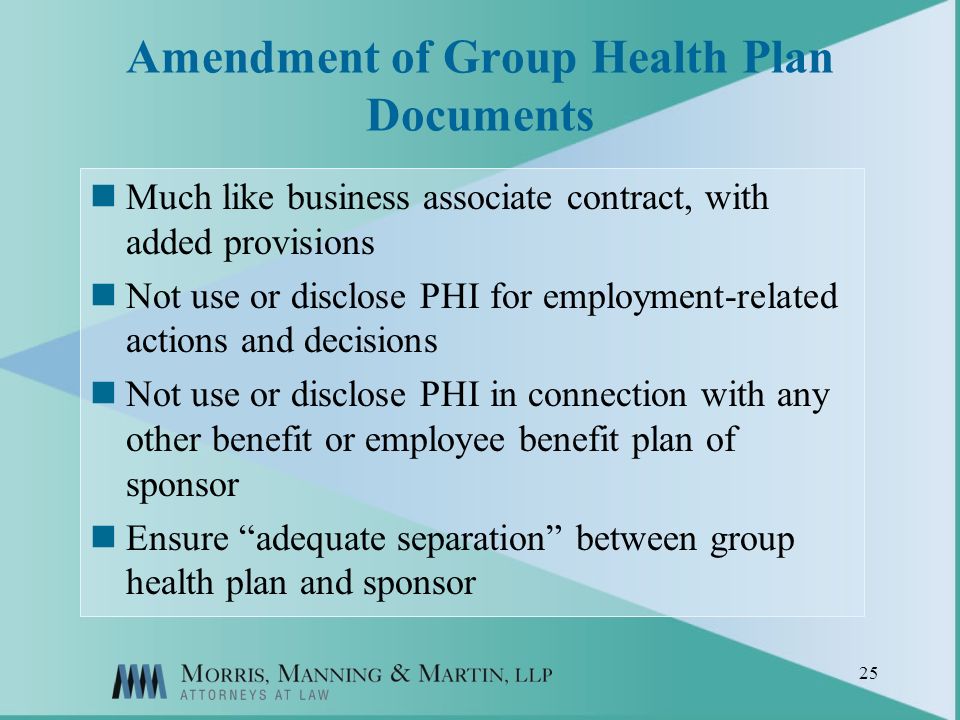 25 Amendment of Group Health Plan Documents Much like business associate contract, with added provisions Not use or disclose PHI for employment-related actions and decisions Not use or disclose PHI in connection with any other benefit or employee benefit plan of sponsor Ensure adequate separation between group health plan and sponsor