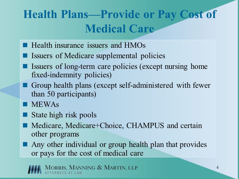 4 Health PlansProvide or Pay Cost of Medical Care Health insurance issuers and HMOs Issuers of Medicare supplemental policies Issuers of long-term care policies (except nursing home fixed-indemnity policies) Group health plans (except self-administered with fewer than 50 participants) MEWAs State high risk pools Medicare, Medicare+Choice, CHAMPUS and certain other programs Any other individual or group health plan that provides or pays for the cost of medical care