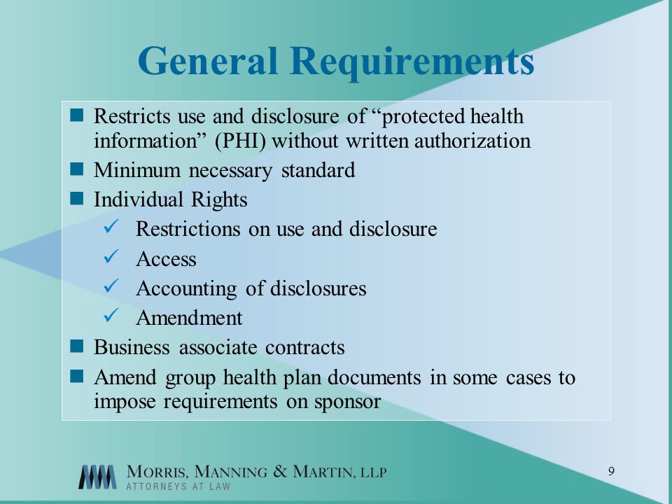 9 General Requirements Restricts use and disclosure of protected health information (PHI) without written authorization Minimum necessary standard Individual Rights Restrictions on use and disclosure Access Accounting of disclosures Amendment Business associate contracts Amend group health plan documents in some cases to impose requirements on sponsor