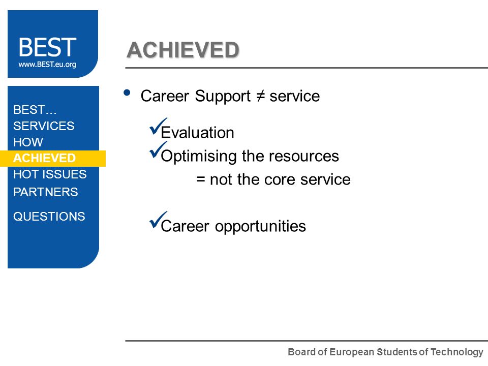 Board of European Students of Technology ACHIEVED Career Support service Evaluation Optimising the resources = not the core service Career opportunities BEST… SERVICES HOW ACHIEVED HOT ISSUES PARTNERS QUESTIONS