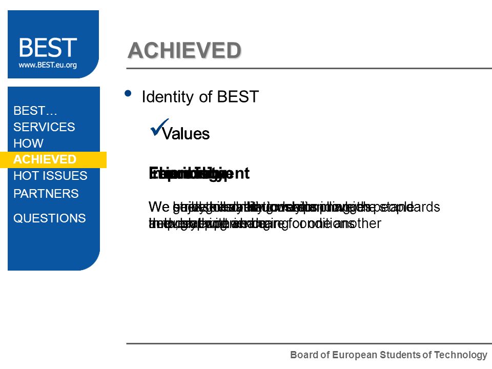 Board of European Students of Technology ACHIEVED Identity of BEST Values Flexibility We seek the ability to make changes and deal with changing conditions Values Friendship We build good relationships in which people help, support and care for one another Values Fun We enjoy everything we do Values Improvement We strive to continuously improve the standards in everything we do Values Learning We gain skills and understanding through experience BEST… SERVICES HOW ACHIEVED HOT ISSUES PARTNERS QUESTIONS
