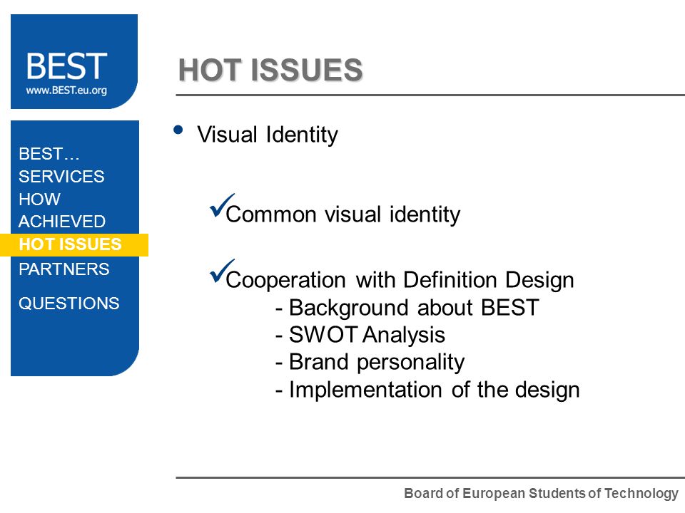 Board of European Students of Technology HOT ISSUES Visual Identity Common visual identity Cooperation with Definition Design - Background about BEST - SWOT Analysis - Brand personality - Implementation of the design BEST… SERVICES HOW ACHIEVED HOT ISSUES PARTNERS QUESTIONS