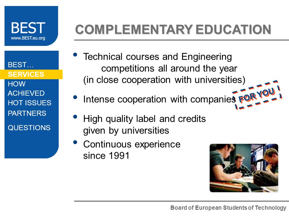 Board of European Students of Technology FOR YOU COMPLEMENTARY EDUCATION Technical courses and Engineering competitions all around the year (in close cooperation with universities) Intense cooperation with companies High quality label and credits given by universities Continuous experience since 1991 BEST… SERVICES HOW ACHIEVED HOT ISSUES PARTNERS QUESTIONS