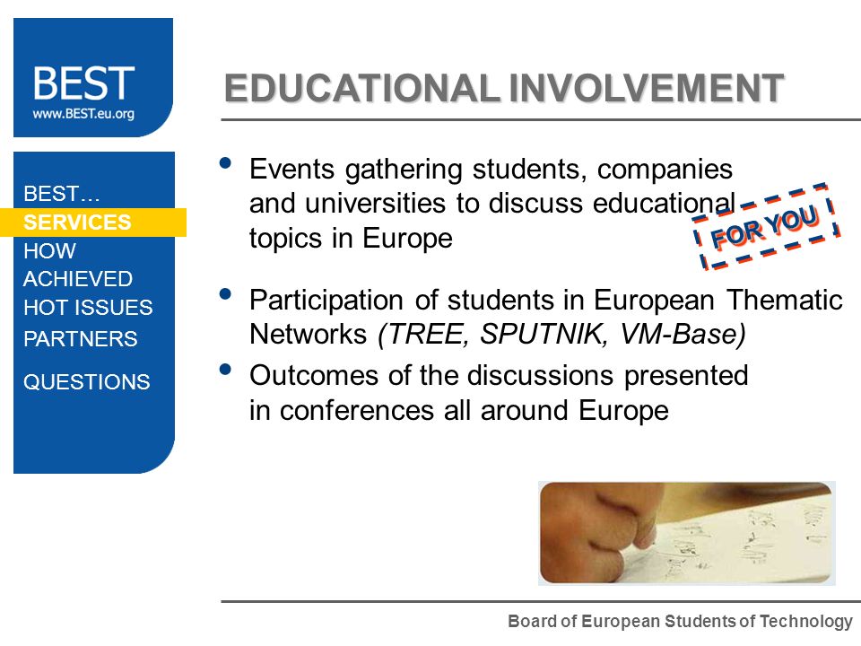 Board of European Students of Technology EDUCATIONAL INVOLVEMENT Events gathering students, companies and universities to discuss educational topics in Europe Participation of students in European Thematic Networks (TREE, SPUTNIK, VM-Base) Outcomes of the discussions presented in conferences all around Europe FOR YOU BEST… SERVICES HOW ACHIEVED HOT ISSUES PARTNERS QUESTIONS