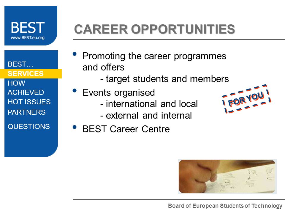 Board of European Students of Technology CAREER OPPORTUNITIES Promoting the career programmes and offers - target students and members Events organised - international and local - external and internal BEST Career Centre BEST… SERVICES HOW ACHIEVED HOT ISSUES PARTNERS QUESTIONS FOR YOU