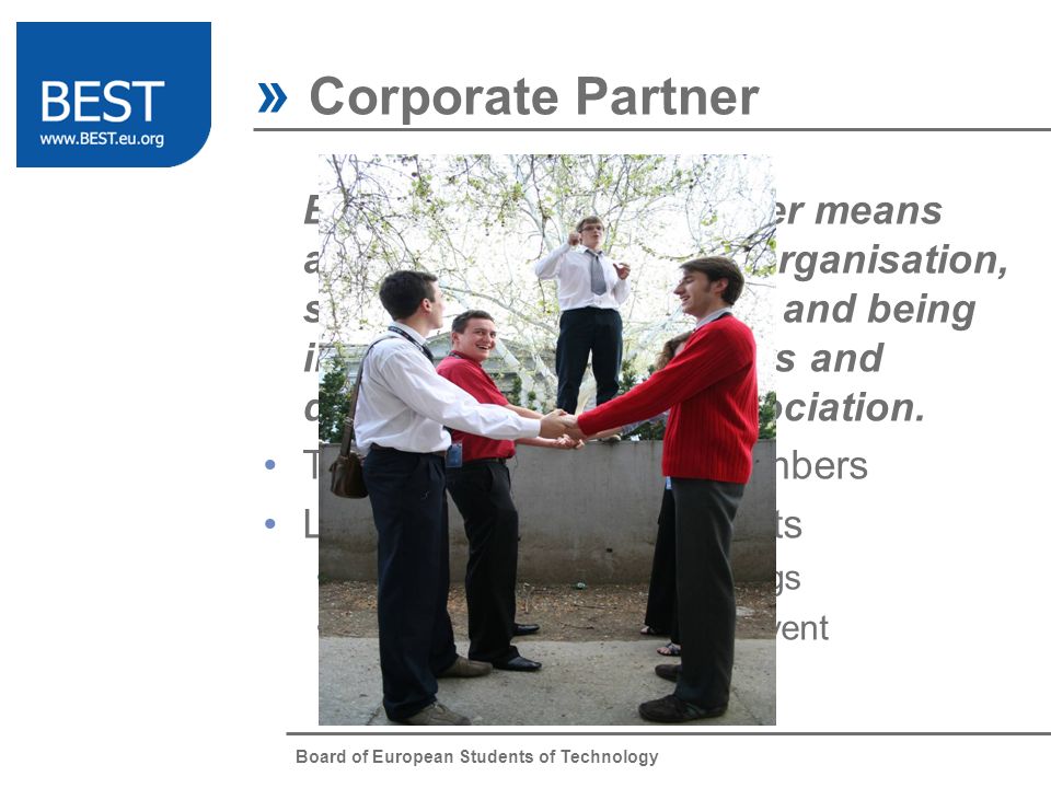Board of European Students of Technology » Corporate Partner Being a corporate partner means active contact with the organisation, sharing common values and being interested in its members and development of the association.