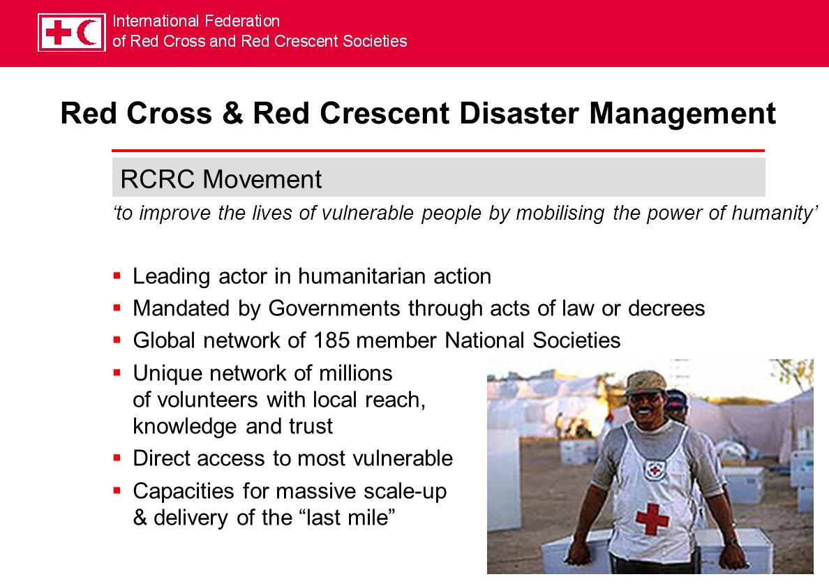 RCRC Movement to improve the lives of vulnerable people by mobilising the power of humanity Leading actor in humanitarian action Mandated by Governments through acts of law or decrees Global network of 185 member National Societies Unique network of millions of volunteers with local reach, knowledge and trust Direct access to most vulnerable Capacities for massive scale-up & delivery of the last mile Red Cross & Red Crescent Disaster Management