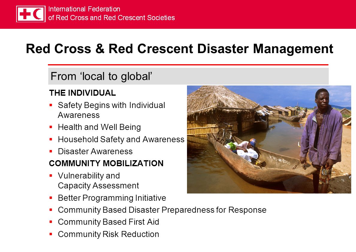 THE INDIVIDUAL Safety Begins with Individual Awareness Health and Well Being Household Safety and Awareness Disaster Awareness COMMUNITY MOBILIZATION Vulnerability and Capacity Assessment Better Programming Initiative Community Based Disaster Preparedness for Response Community Based First Aid Community Risk Reduction From local to global Red Cross & Red Crescent Disaster Management