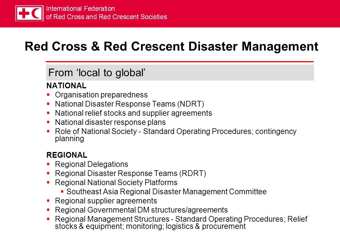 NATIONAL Organisation preparedness National Disaster Response Teams (NDRT) National relief stocks and supplier agreements National disaster response plans Role of National Society - Standard Operating Procedures; contingency planning REGIONAL Regional Delegations Regional Disaster Response Teams (RDRT) Regional National Society Platforms Southeast Asia Regional Disaster Management Committee Regional supplier agreements Regional Governmental DM structures/agreements Regional Management Structures - Standard Operating Procedures; Relief stocks & equipment; monitoring; logistics & procurement Red Cross & Red Crescent Disaster Management From local to global