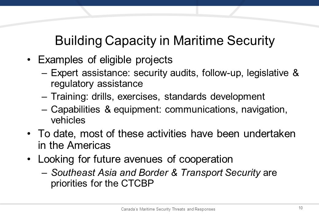 10 Building Capacity in Maritime Security Examples of eligible projects –Expert assistance: security audits, follow-up, legislative & regulatory assistance –Training: drills, exercises, standards development –Capabilities & equipment: communications, navigation, vehicles To date, most of these activities have been undertaken in the Americas Looking for future avenues of cooperation –Southeast Asia and Border & Transport Security are priorities for the CTCBP Canadas Maritime Security Threats and Responses