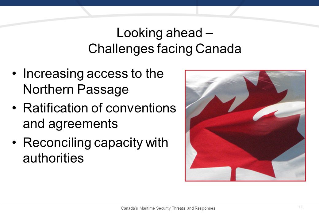Looking ahead – Challenges facing Canada 11 Canadas Maritime Security Threats and Responses Increasing access to the Northern Passage Ratification of conventions and agreements Reconciling capacity with authorities