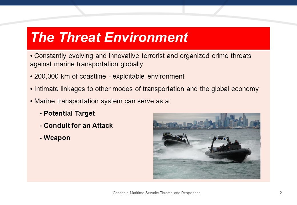 2 The Threat Environment Constantly evolving and innovative terrorist and organized crime threats against marine transportation globally 200,000 km of coastline - exploitable environment Intimate linkages to other modes of transportation and the global economy Marine transportation system can serve as a: - Potential Target - Conduit for an Attack - Weapon