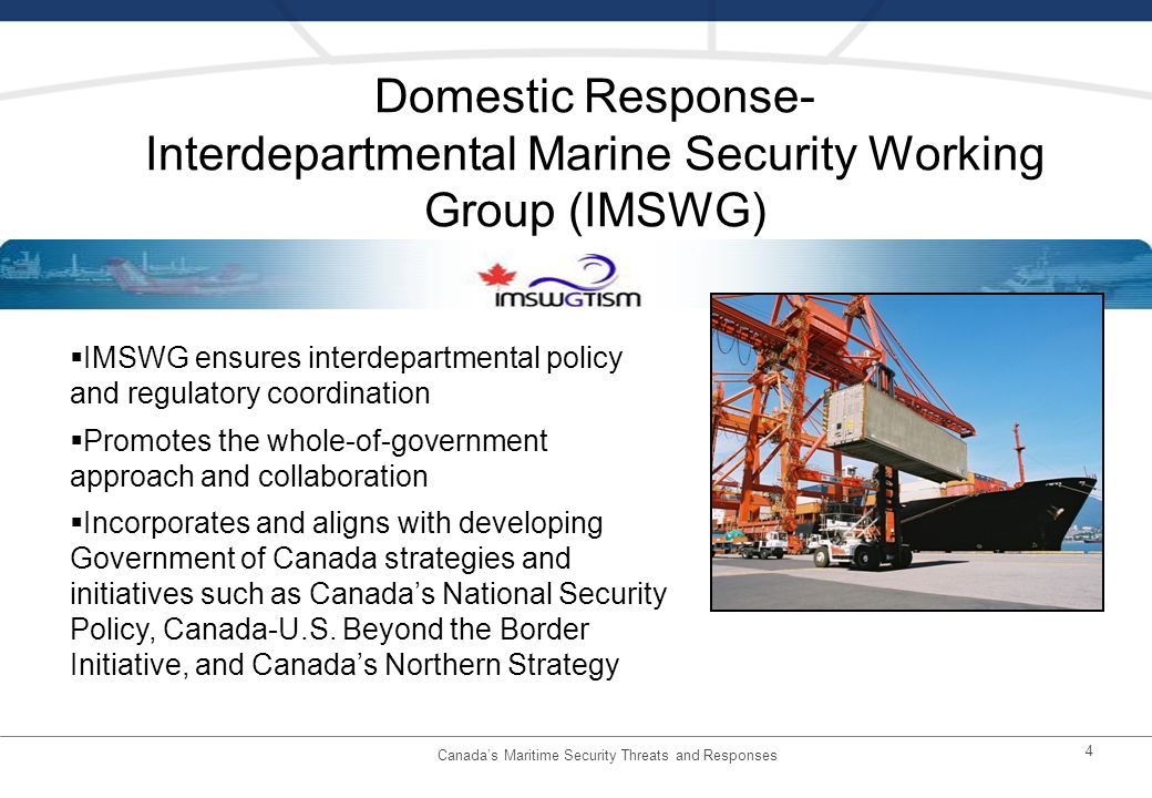 4 Domestic Response- Interdepartmental Marine Security Working Group (IMSWG) IMSWG ensures interdepartmental policy and regulatory coordination Promotes the whole-of-government approach and collaboration Incorporates and aligns with developing Government of Canada strategies and initiatives such as Canadas National Security Policy, Canada-U.S.