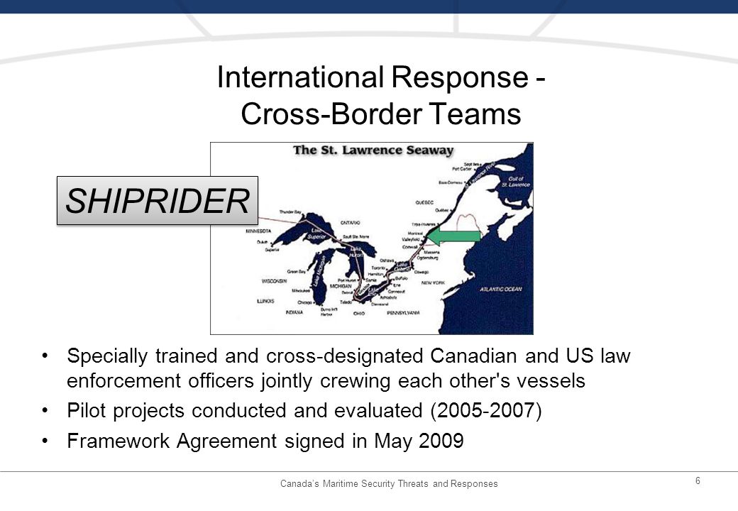 International Response - Cross-Border Teams Specially trained and cross-designated Canadian and US law enforcement officers jointly crewing each other s vessels Pilot projects conducted and evaluated ( ) Framework Agreement signed in May Canadas Maritime Security Threats and Responses SHIPRIDER